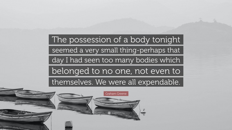 Graham Greene Quote: “The possession of a body tonight seemed a very small thing-perhaps that day I had seen too many bodies which belonged to no one, not even to themselves. We were all expendable.”