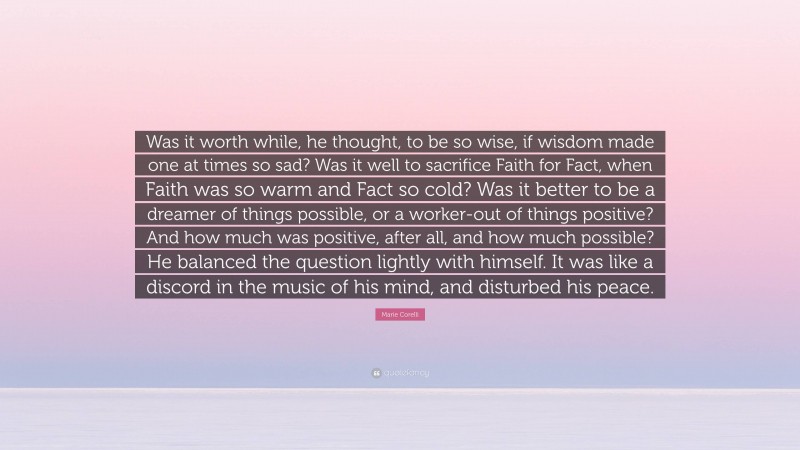Marie Corelli Quote: “Was it worth while, he thought, to be so wise, if wisdom made one at times so sad? Was it well to sacrifice Faith for Fact, when Faith was so warm and Fact so cold? Was it better to be a dreamer of things possible, or a worker-out of things positive? And how much was positive, after all, and how much possible? He balanced the question lightly with himself. It was like a discord in the music of his mind, and disturbed his peace.”