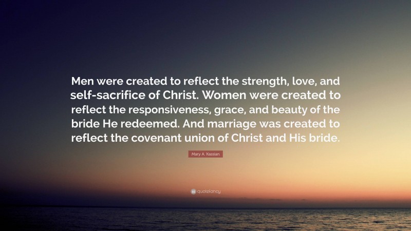 Mary A. Kassian Quote: “Men were created to reflect the strength, love, and self-sacrifice of Christ. Women were created to reflect the responsiveness, grace, and beauty of the bride He redeemed. And marriage was created to reflect the covenant union of Christ and His bride.”