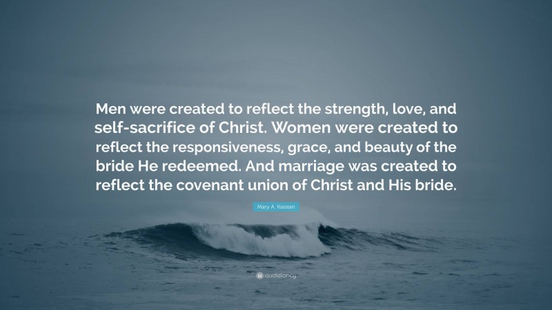 Mary A. Kassian Quote: “Men were created to reflect the strength, love, and self-sacrifice of Christ. Women were created to reflect the responsiveness, grace, and beauty of the bride He redeemed. And marriage was created to reflect the covenant union of Christ and His bride.”