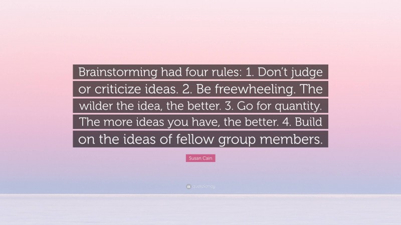 Susan Cain Quote: “Brainstorming had four rules: 1. Don’t judge or criticize ideas. 2. Be freewheeling. The wilder the idea, the better. 3. Go for quantity. The more ideas you have, the better. 4. Build on the ideas of fellow group members.”