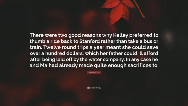 Jeffrey Archer Quote: “There were two good reasons why Kelley preferred to thumb a ride back to Stanford rather than take a bus or train. Twelve round trips a year meant she could save over a hundred dollars, which her father could ill afford after being laid off by the water company. In any case he and Ma had already made quite enough sacrifices to.”
