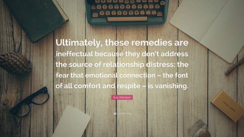 Sue Johnson Quote: “Ultimately, these remedies are ineffectual because they don’t address the source of relationship distress: the fear that emotional connection – the font of all comfort and respite – is vanishing.”