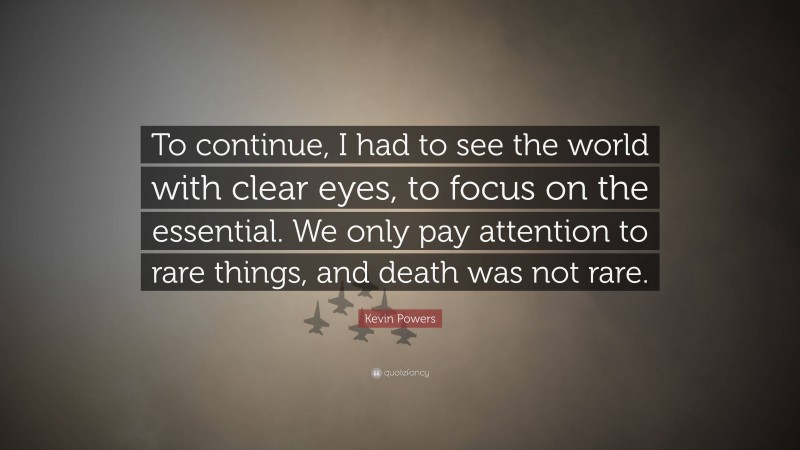 Kevin Powers Quote: “To continue, I had to see the world with clear eyes, to focus on the essential. We only pay attention to rare things, and death was not rare.”