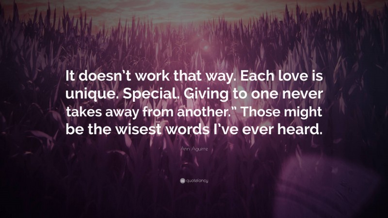 Ann Aguirre Quote: “It doesn’t work that way. Each love is unique. Special. Giving to one never takes away from another.” Those might be the wisest words I’ve ever heard.”