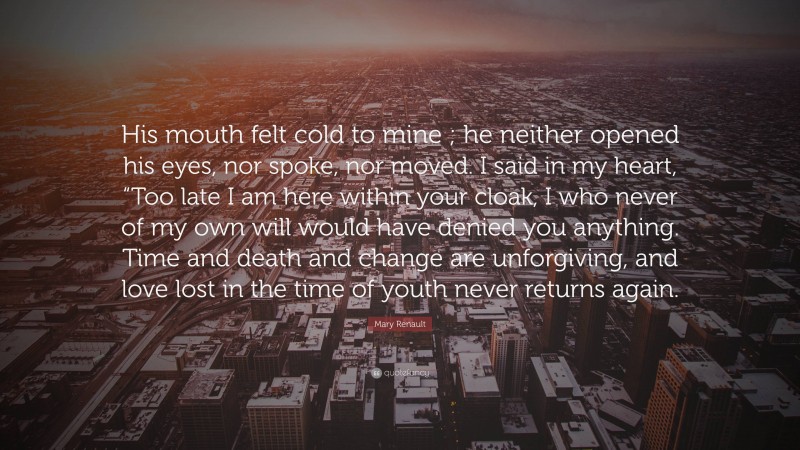 Mary Renault Quote: “His mouth felt cold to mine ; he neither opened his eyes, nor spoke, nor moved. I said in my heart, “Too late I am here within your cloak, I who never of my own will would have denied you anything. Time and death and change are unforgiving, and love lost in the time of youth never returns again.”