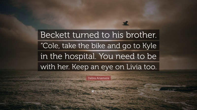 Debra Anastasia Quote: “Beckett turned to his brother. “Cole, take the bike and go to Kyle in the hospital. You need to be with her. Keep an eye on Livia too.”