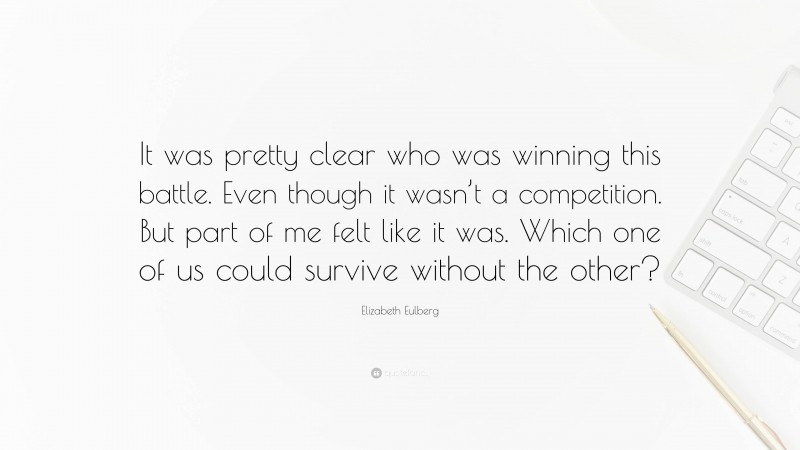 Elizabeth Eulberg Quote: “It was pretty clear who was winning this battle. Even though it wasn’t a competition. But part of me felt like it was. Which one of us could survive without the other?”