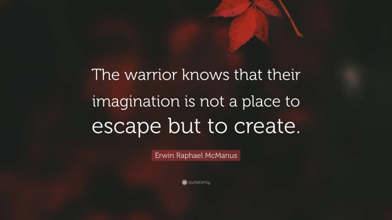 Erwin Raphael McManus Quote: “The warrior knows that their imagination is not a place to escape but to create.”