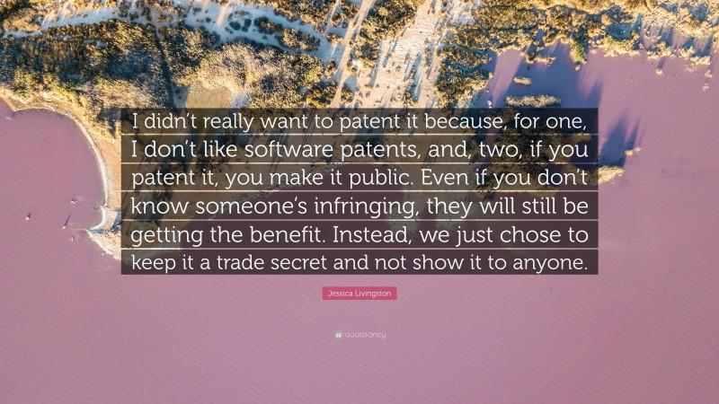 Jessica Livingston Quote: “I didn’t really want to patent it because, for one, I don’t like software patents, and, two, if you patent it, you make it public. Even if you don’t know someone’s infringing, they will still be getting the benefit. Instead, we just chose to keep it a trade secret and not show it to anyone.”