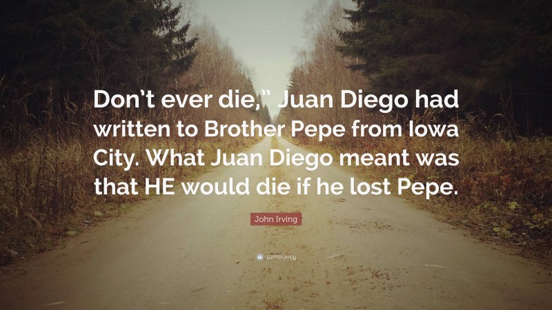 John Irving Quote: “Don’t ever die,” Juan Diego had written to Brother Pepe from Iowa City. What Juan Diego meant was that HE would die if he lost Pepe.”