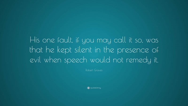 Robert Graves Quote: “His one fault, if you may call it so, was that he kept silent in the presence of evil when speech would not remedy it.”