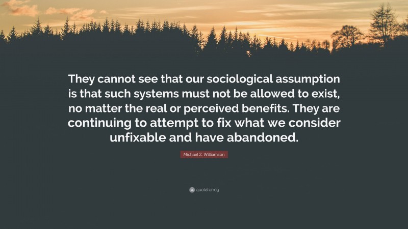 Michael Z. Williamson Quote: “They cannot see that our sociological assumption is that such systems must not be allowed to exist, no matter the real or perceived benefits. They are continuing to attempt to fix what we consider unfixable and have abandoned.”