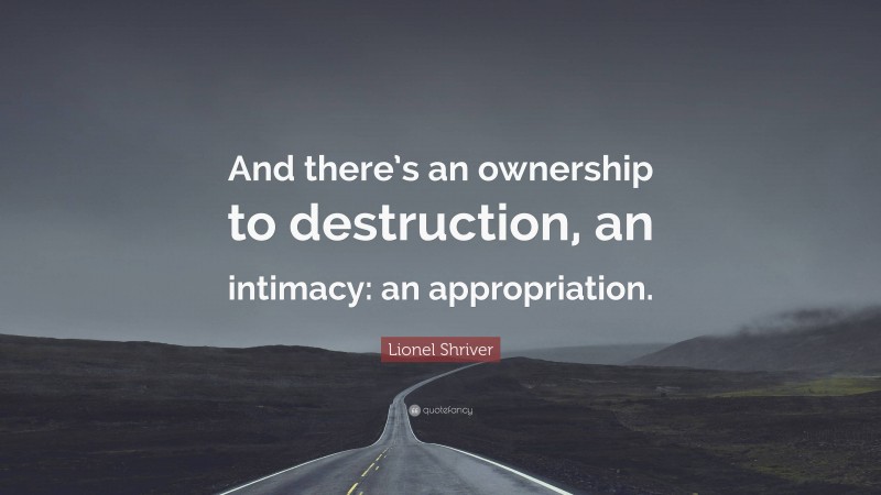 Lionel Shriver Quote: “And there’s an ownership to destruction, an intimacy: an appropriation.”