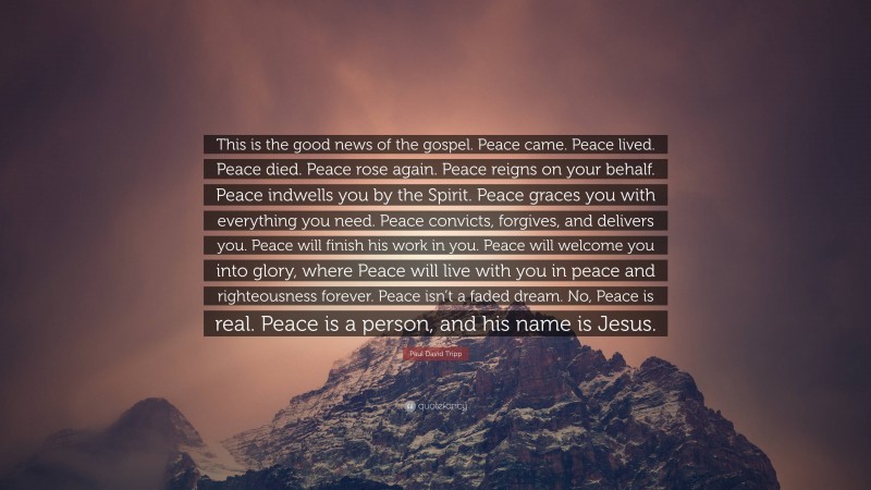 Paul David Tripp Quote: “This is the good news of the gospel. Peace came. Peace lived. Peace died. Peace rose again. Peace reigns on your behalf. Peace indwells you by the Spirit. Peace graces you with everything you need. Peace convicts, forgives, and delivers you. Peace will finish his work in you. Peace will welcome you into glory, where Peace will live with you in peace and righteousness forever. Peace isn’t a faded dream. No, Peace is real. Peace is a person, and his name is Jesus.”