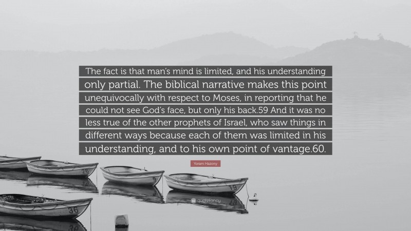 Yoram Hazony Quote: “The fact is that man’s mind is limited, and his understanding only partial. The biblical narrative makes this point unequivocally with respect to Moses, in reporting that he could not see God’s face, but only his back.59 And it was no less true of the other prophets of Israel, who saw things in different ways because each of them was limited in his understanding, and to his own point of vantage.60.”