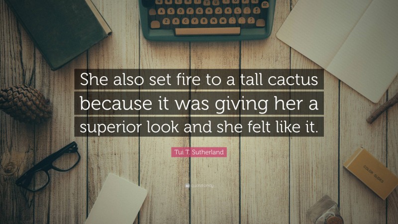 Tui T. Sutherland Quote: “She also set fire to a tall cactus because it was giving her a superior look and she felt like it.”