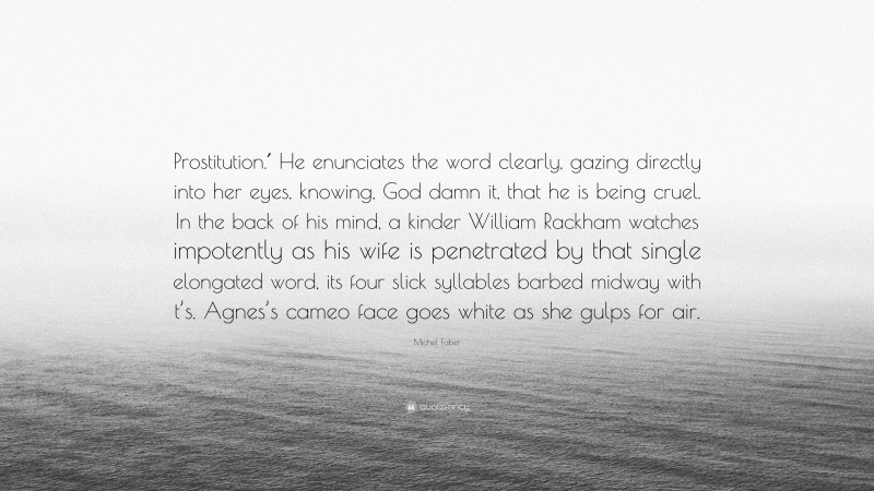 Michel Faber Quote: “Prostitution.′ He enunciates the word clearly, gazing directly into her eyes, knowing, God damn it, that he is being cruel. In the back of his mind, a kinder William Rackham watches impotently as his wife is penetrated by that single elongated word, its four slick syllables barbed midway with t’s. Agnes’s cameo face goes white as she gulps for air.”