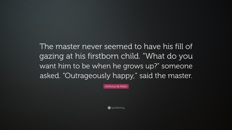 Anthony de Mello Quote: “The master never seemed to have his fill of gazing at his firstborn child. “What do you want him to be when he grows up?” someone asked. “Outrageously happy,” said the master.”