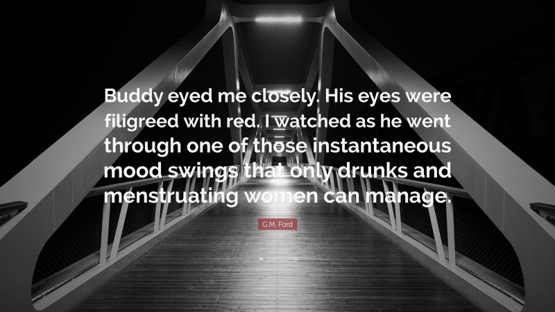 G.M. Ford Quote: “Buddy eyed me closely. His eyes were filigreed with red. I watched as he went through one of those instantaneous mood swings that only drunks and menstruating women can manage.”