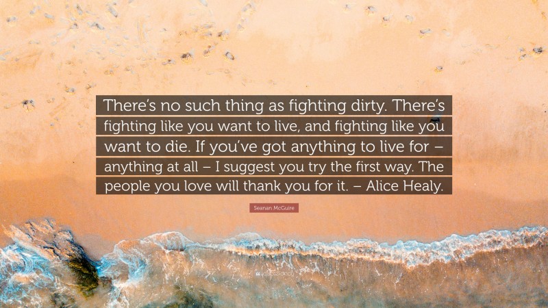 Seanan McGuire Quote: “There’s no such thing as fighting dirty. There’s fighting like you want to live, and fighting like you want to die. If you’ve got anything to live for – anything at all – I suggest you try the first way. The people you love will thank you for it. – Alice Healy.”