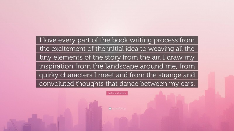 JoAnne Graham Quote: “I love every part of the book writing process from the excitement of the initial idea to weaving all the tiny elements of the story from the air. I draw my inspiration from the landscape around me, from quirky characters I meet and from the strange and convoluted thoughts that dance between my ears.”