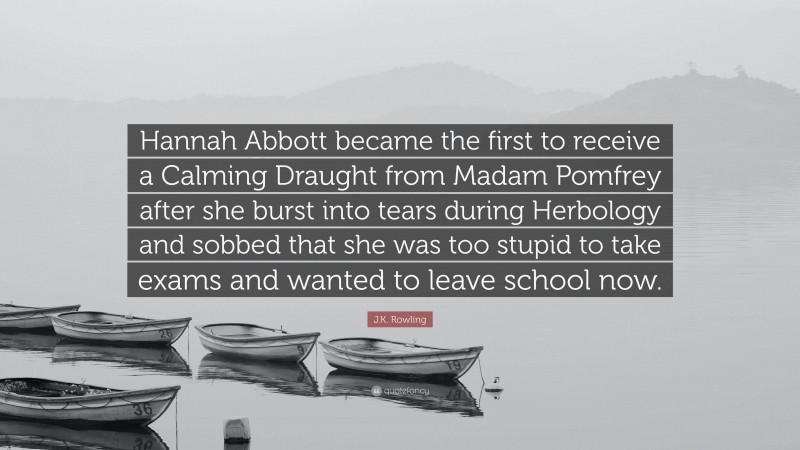 J.K. Rowling Quote: “Hannah Abbott became the first to receive a Calming Draught from Madam Pomfrey after she burst into tears during Herbology and sobbed that she was too stupid to take exams and wanted to leave school now.”