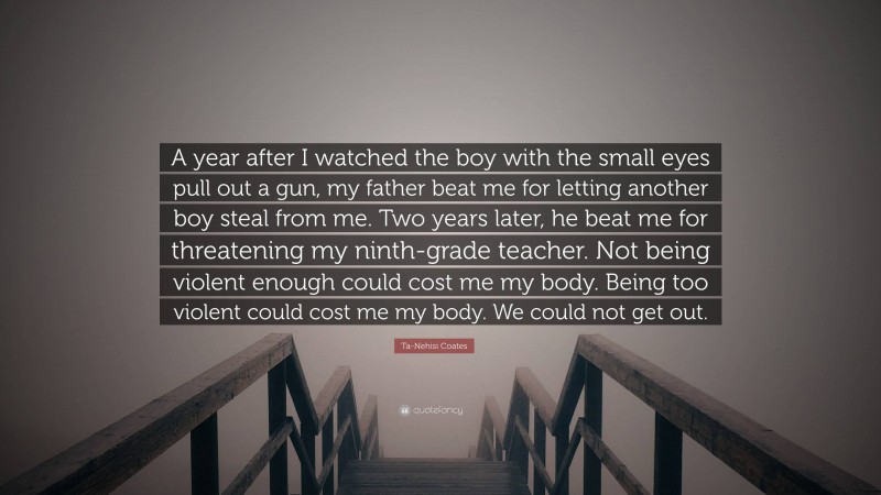 Ta-Nehisi Coates Quote: “A year after I watched the boy with the small eyes pull out a gun, my father beat me for letting another boy steal from me. Two years later, he beat me for threatening my ninth-grade teacher. Not being violent enough could cost me my body. Being too violent could cost me my body. We could not get out.”