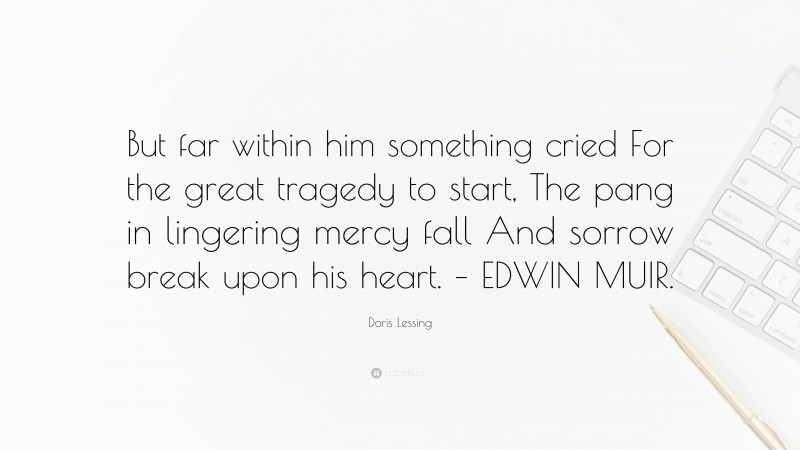 Doris Lessing Quote: “But far within him something cried For the great tragedy to start, The pang in lingering mercy fall And sorrow break upon his heart. – EDWIN MUIR.”