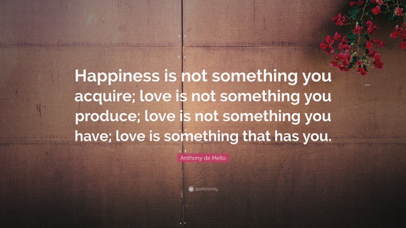 Anthony de Mello Quote: “Happiness is not something you acquire; love is not something you produce; love is not something you have; love is something that has you.”