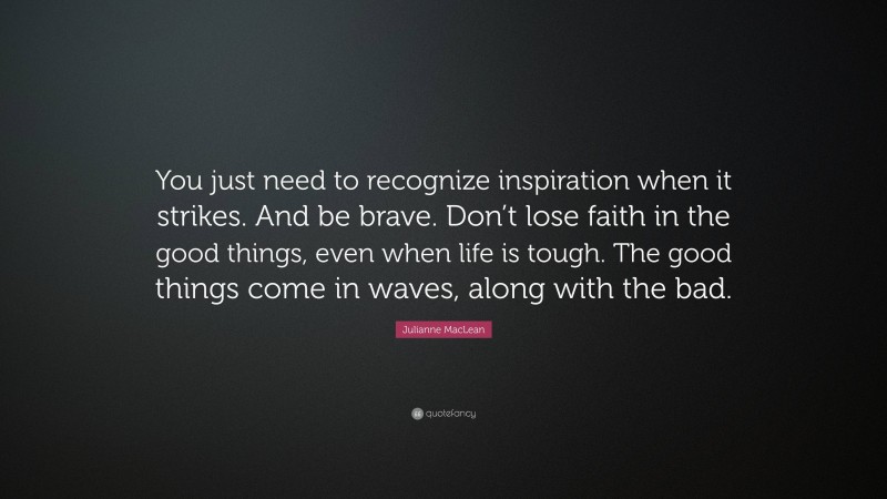 Julianne MacLean Quote: “You just need to recognize inspiration when it strikes. And be brave. Don’t lose faith in the good things, even when life is tough. The good things come in waves, along with the bad.”