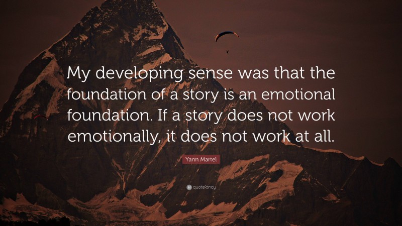 Yann Martel Quote: “My developing sense was that the foundation of a story is an emotional foundation. If a story does not work emotionally, it does not work at all.”