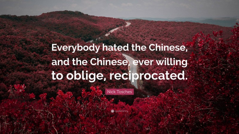 Nick Tosches Quote: “Everybody hated the Chinese, and the Chinese, ever willing to oblige, reciprocated.”