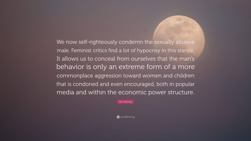 Ian Hacking Quote: “We now self-righteously condemn the sexually abusive male. Feminist critics find a lot of hypocrisy in this stance. It allows us to conceal from ourselves that the man’s behavior is only an extreme form of a more commonplace aggression toward women and children that is condoned and even encouraged, both in popular media and within the economic power structure.”