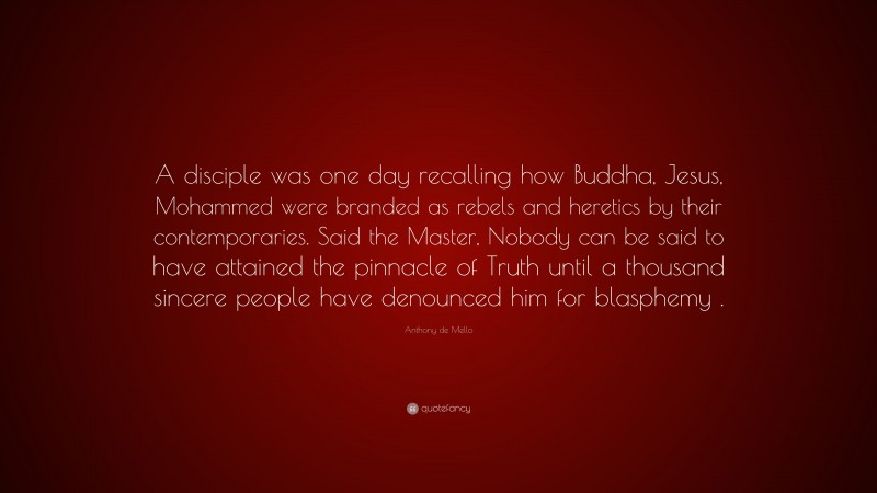 Anthony de Mello Quote: “A disciple was one day recalling how Buddha, Jesus, Mohammed were branded as rebels and heretics by their contemporaries. Said the Master, Nobody can be said to have attained the pinnacle of Truth until a thousand sincere people have denounced him for blasphemy .”