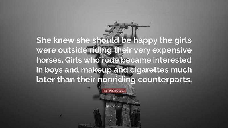 Elin Hilderbrand Quote: “She knew she should be happy the girls were outside riding their very expensive horses. Girls who rode became interested in boys and makeup and cigarettes much later than their nonriding counterparts.”