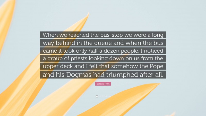 Barbara Pym Quote: “When we reached the bus-stop we were a long way behind in the queue and when the bus came it took only half a dozen people. I noticed a group of priests looking down on us from the upper deck and I felt that somehow the Pope and his Dogmas had triumphed after all.”