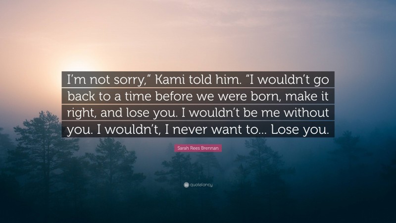 Sarah Rees Brennan Quote: “I’m not sorry,” Kami told him. “I wouldn’t go back to a time before we were born, make it right, and lose you. I wouldn’t be me without you. I wouldn’t, I never want to... Lose you.”