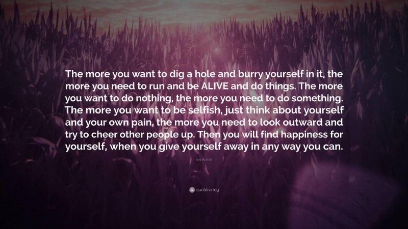 Lisa Bedrick Quote: “The more you want to dig a hole and burry yourself in it, the more you need to run and be ALIVE and do things. The more you want to do nothing, the more you need to do something. The more you want to be selfish, just think about yourself and your own pain, the more you need to look outward and try to cheer other people up. Then you will find happiness for yourself, when you give yourself away in any way you can.”