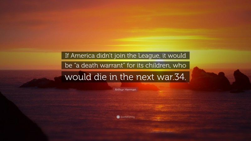 Arthur Herman Quote: “If America didn’t join the League, it would be “a death warrant” for its children, who would die in the next war.34.”