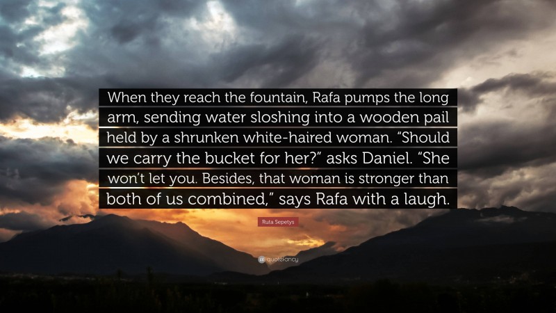 Ruta Sepetys Quote: “When they reach the fountain, Rafa pumps the long arm, sending water sloshing into a wooden pail held by a shrunken white-haired woman. “Should we carry the bucket for her?” asks Daniel. “She won’t let you. Besides, that woman is stronger than both of us combined,” says Rafa with a laugh.”