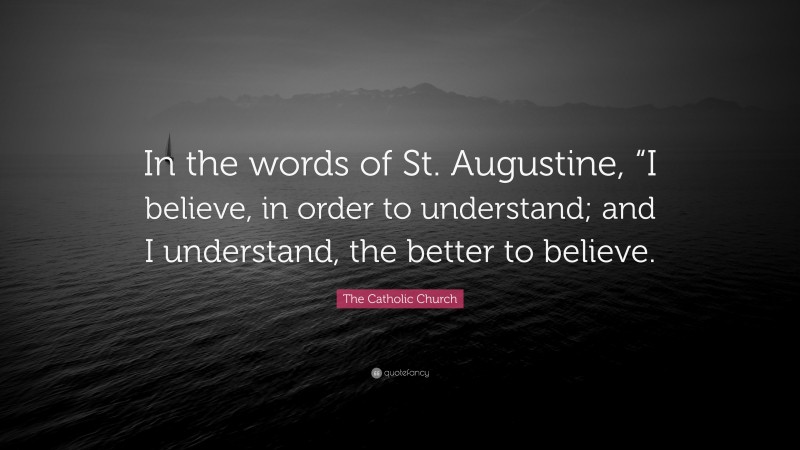 The Catholic Church Quote: “In the words of St. Augustine, “I believe, in order to understand; and I understand, the better to believe.”