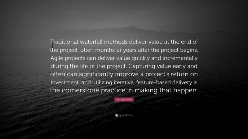Jim Highsmith Quote: “Traditional waterfall methods deliver value at the end of the project, often months or years after the project begins. Agile projects can deliver value quickly and incrementally during the life of the project. Capturing value early and often can significantly improve a project’s return on investment, and utilizing iterative, feature-based delivery is the cornerstone practice in making that happen.”