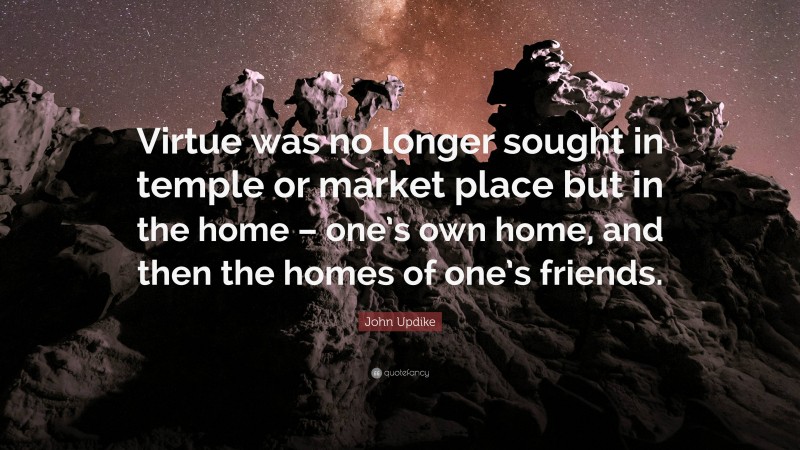 John Updike Quote: “Virtue was no longer sought in temple or market place but in the home – one’s own home, and then the homes of one’s friends.”