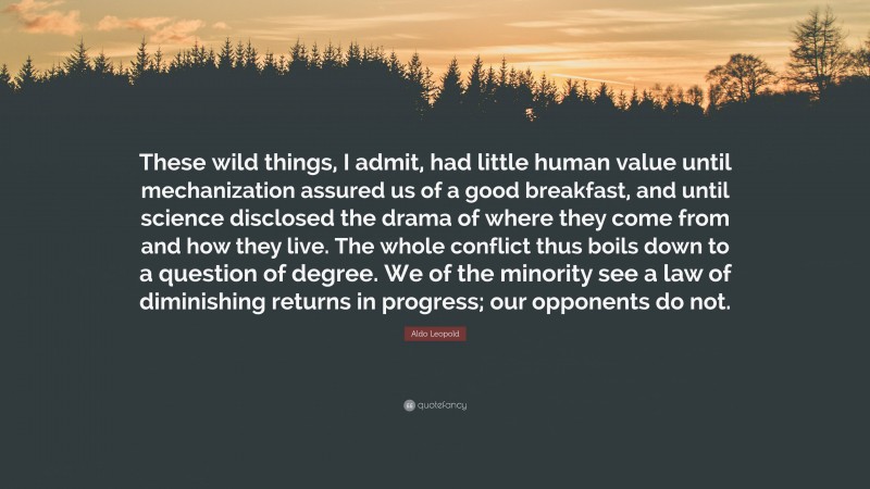 Aldo Leopold Quote: “These wild things, I admit, had little human value until mechanization assured us of a good breakfast, and until science disclosed the drama of where they come from and how they live. The whole conflict thus boils down to a question of degree. We of the minority see a law of diminishing returns in progress; our opponents do not.”