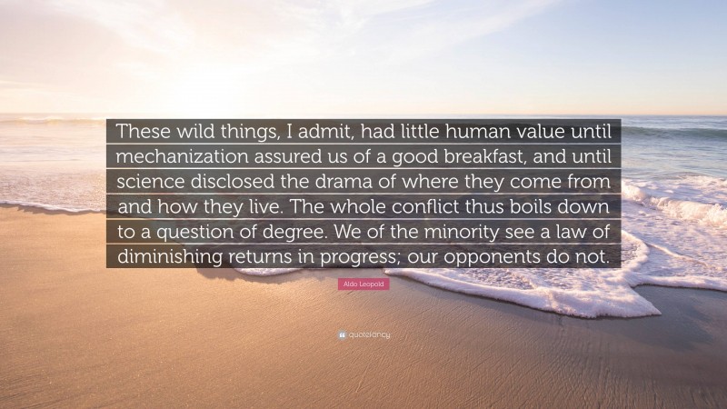 Aldo Leopold Quote: “These wild things, I admit, had little human value until mechanization assured us of a good breakfast, and until science disclosed the drama of where they come from and how they live. The whole conflict thus boils down to a question of degree. We of the minority see a law of diminishing returns in progress; our opponents do not.”