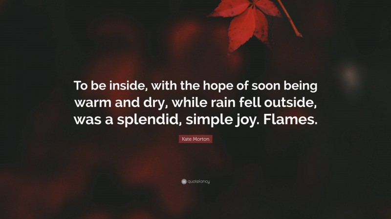 Kate Morton Quote: “To be inside, with the hope of soon being warm and dry, while rain fell outside, was a splendid, simple joy. Flames.”