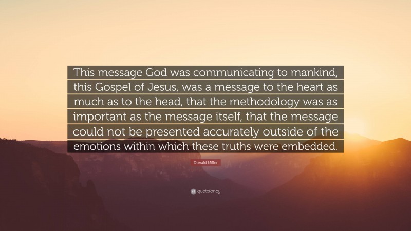 Donald Miller Quote: “This message God was communicating to mankind, this Gospel of Jesus, was a message to the heart as much as to the head, that the methodology was as important as the message itself, that the message could not be presented accurately outside of the emotions within which these truths were embedded.”