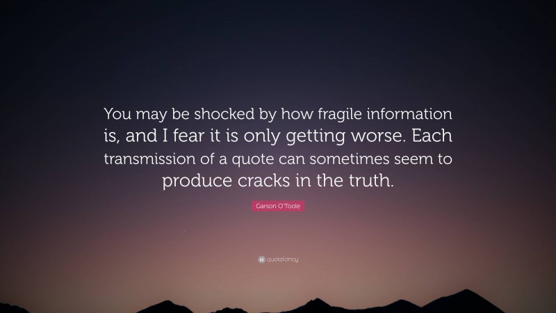 Garson O'Toole Quote: “You may be shocked by how fragile information is, and I fear it is only getting worse. Each transmission of a quote can sometimes seem to produce cracks in the truth.”