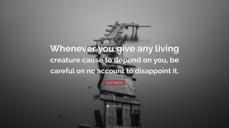 Julie Klassen Quote: “Whenever you give any living creature cause to depend on you, be careful on no account to disappoint it.”